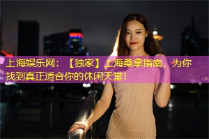 上海娱乐网：【独家】上海桑拿指南，为你找到真正适合你的休闲天堂！